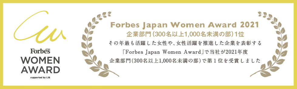 Forbes Japan Women Award 2021 企業部門(300名以上1,000名未満の部)1位 その年最も活躍した女性や、女性活躍をした企業を表彰する「Forbes Japan Women Award」で当社が2021年度 企業部門(300名以上1,000名未満の部)で第1位を受賞しました